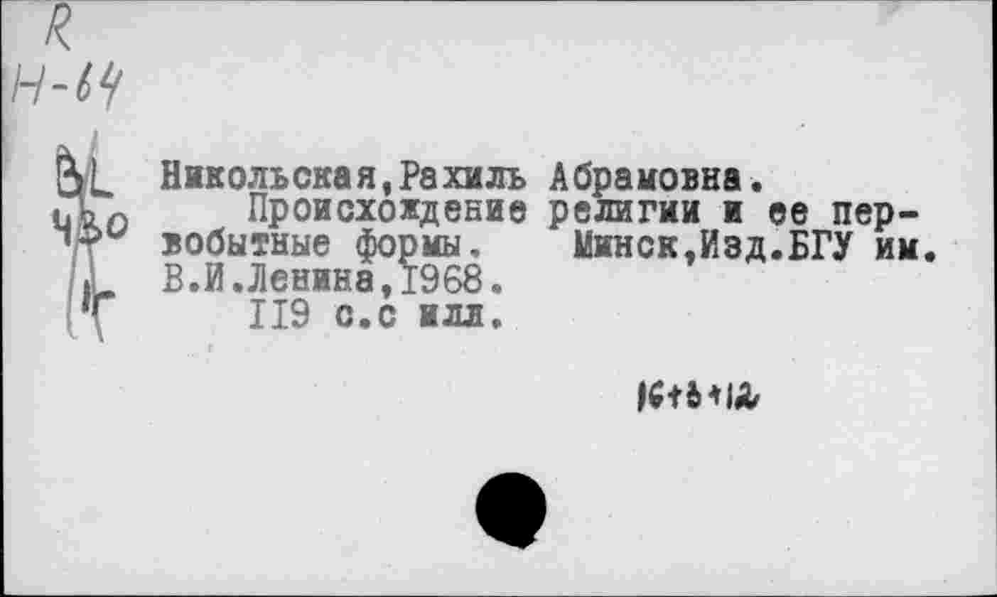 ﻿н-^
(V Никольская,Рахиль Абрамовна.
(Ап Происхождение религии и ее пер-вобытные формы.	Минск,Изд.БГУ им.
Г В.И.Ленина,1968.
Т 119 с.с илл.